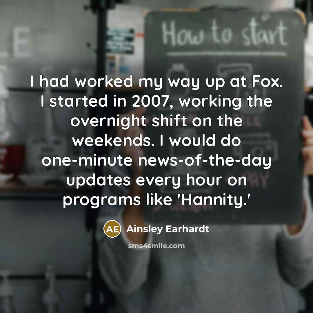 “I had worked my way up at Fox. I started in 2007, working the overnight shift on the weekends. I would do one-minute news-of-the-day updates every hour on programs like 'Hannity.'” quote by Ainsley Earhardt