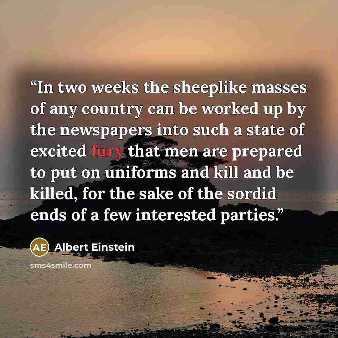 “In two weeks the sheeplike masses of any country can be worked up by the newspapers into such a state of excited fury that men are prepared to put on uniforms and kill and be killed, for the sake of the sordid ends of a few interested parties.” quote by Albert Einstein