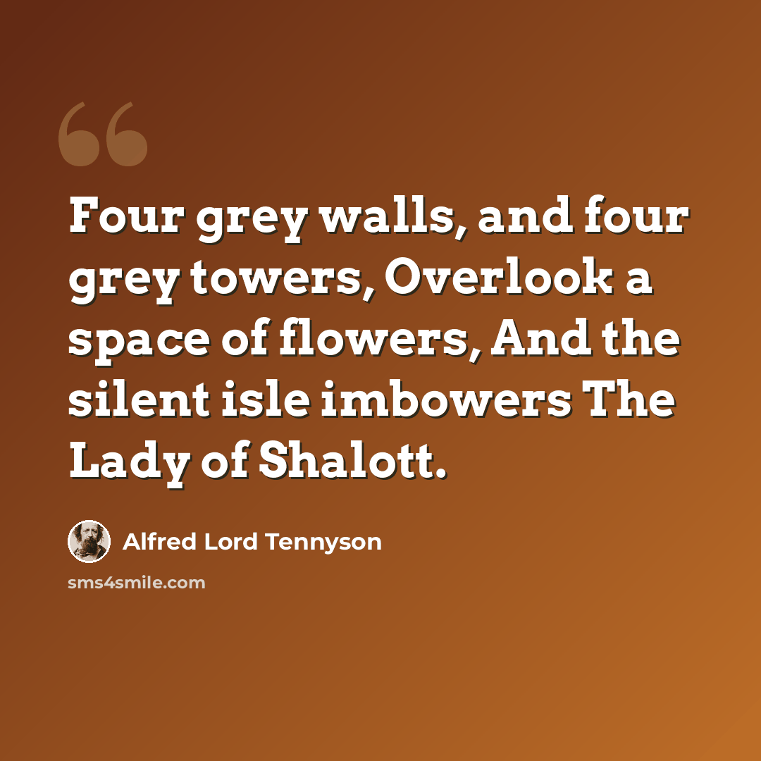 “Four grey walls, and four grey towers, Overlook a space of flowers, And the silent isle imbowers The Lady of Shalott.” quote by Alfred Lord Tennyson