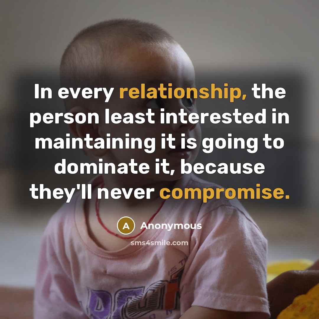 “In every relationship, the person least interested in maintaining it is going to dominate it, because they'll never compromise.” quote by Anonymous