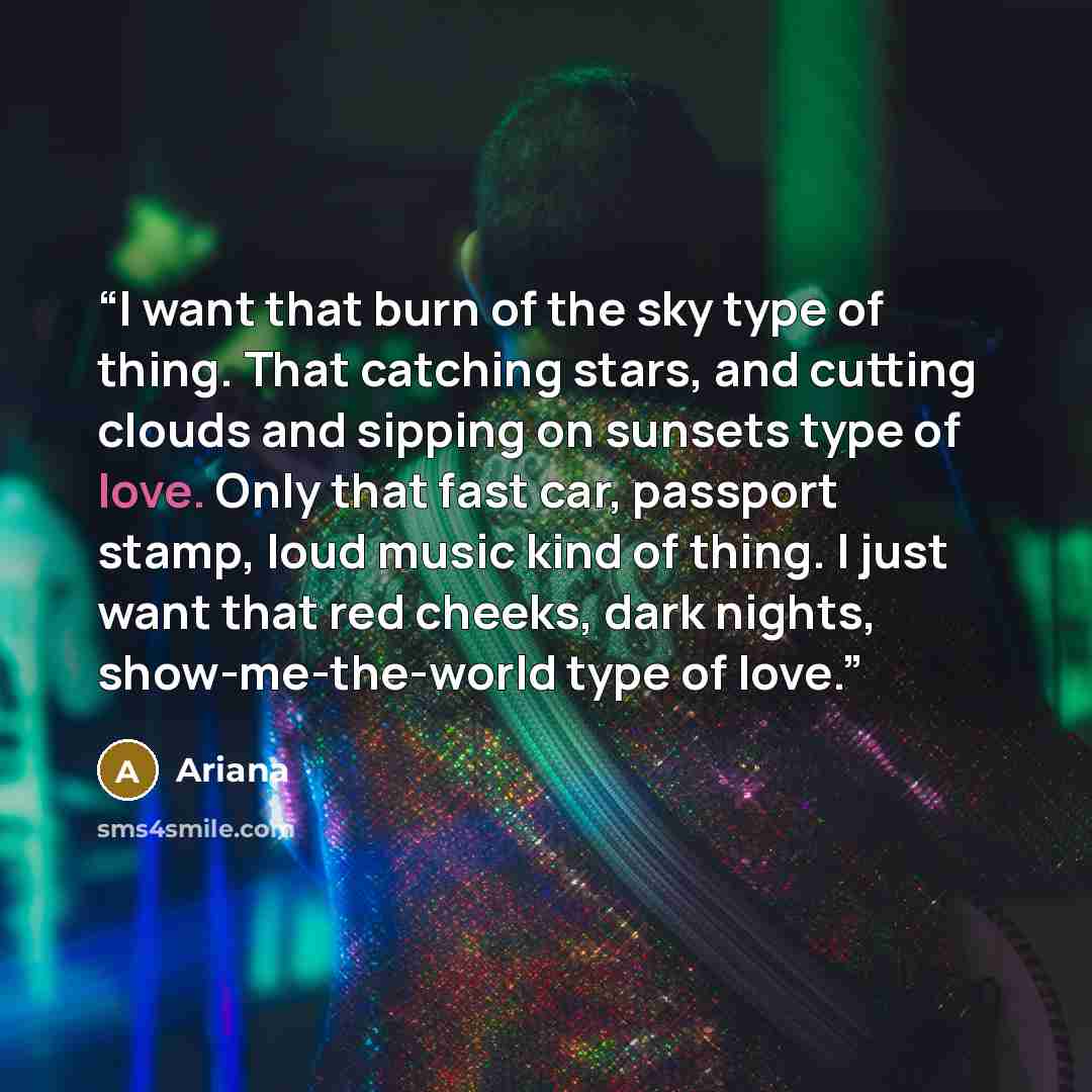 “I want that burn of the sky type of thing. That catching stars, and cutting clouds and sipping on sunsets type of love. Only that fast car, passport stamp, loud music kind of thing. I just want that red cheeks, dark nights, show-me-the-world type of love.” quote by Ariana