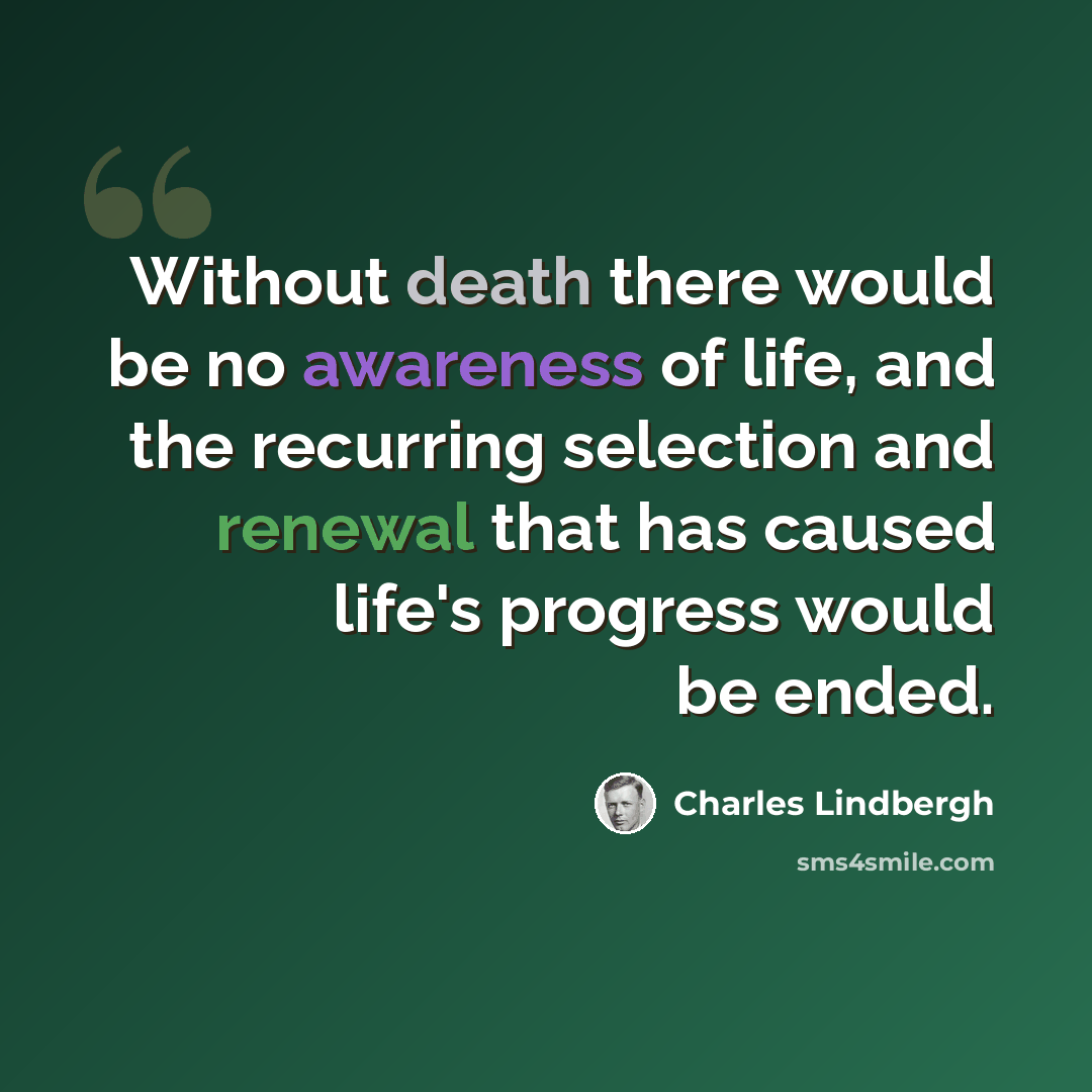 “Without death there would be no awareness of life, and the recurring selection and renewal that has caused life's progress would be ended.” quote by Charles Lindbergh