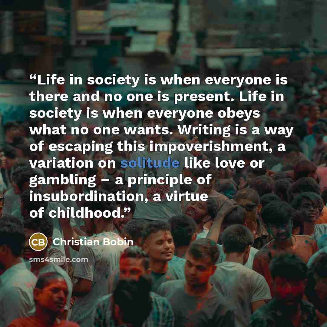 “Life in society is when everyone is there and no one is present. Life in society is when everyone obeys what no one wants. Writing is a way of escaping this impoverishment, a variation on solitude like love or gambling – a principle of insubordination, a virtue of childhood.” quote by Christian Bobin