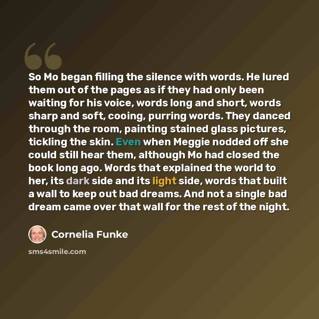 “So Mo began filling the silence with words. He lured them out of the pages as if they had only been waiting for his voice, words long and short, words sharp and soft, cooing, purring words. They danced through the room, painting stained glass pictures, tickling the skin. Even when Meggie nodded…” quote by Cornelia Funke