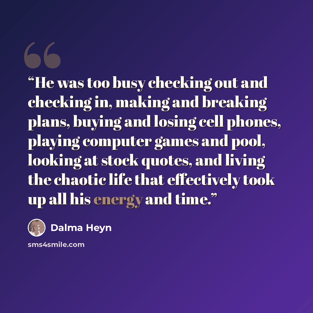 “He was too busy checking out and checking in, making and breaking plans, buying and losing cell phones, playing computer games and pool, looking at stock quotes, and living the chaotic life that effectively took up all his energy and time.” quote by Dalma Heyn