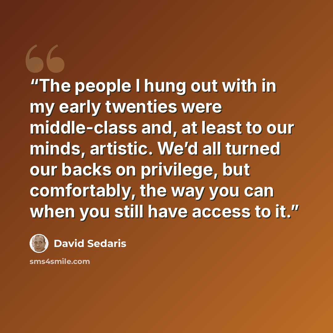 “The people I hung out with in my early twenties were middle-class and, at least to our minds, artistic. We’d all turned our backs on privilege, but comfortably, the way you can when you still have access to it.” quote by David Sedaris