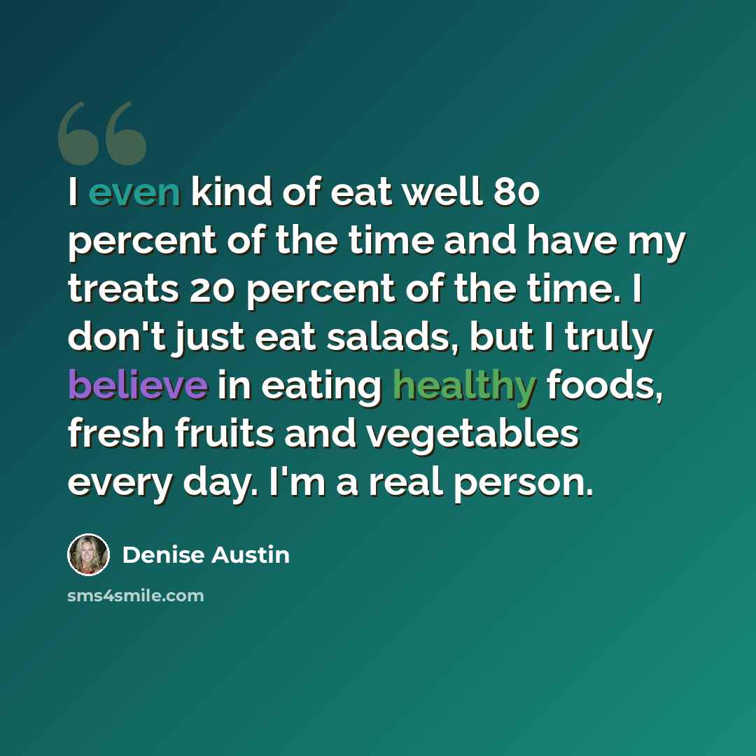 “I even kind of eat well 80 percent of the time and have my treats 20 percent of the time. I don't just eat salads, but I truly believe in eating healthy foods, fresh fruits and vegetables every day. I'm a real person.” quote by Denise Austin