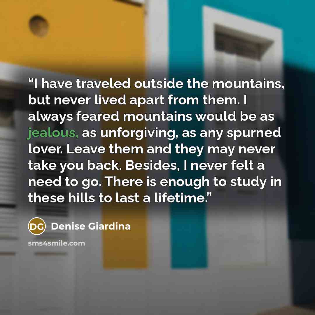 “I have traveled outside the mountains, but never lived apart from them. I always feared mountains would be as jealous, as unforgiving, as any spurned lover. Leave them and they may never take you back. Besides, I never felt a need to go. There is enough to study in these hills to last a lifetime.” quote by Denise Giardina