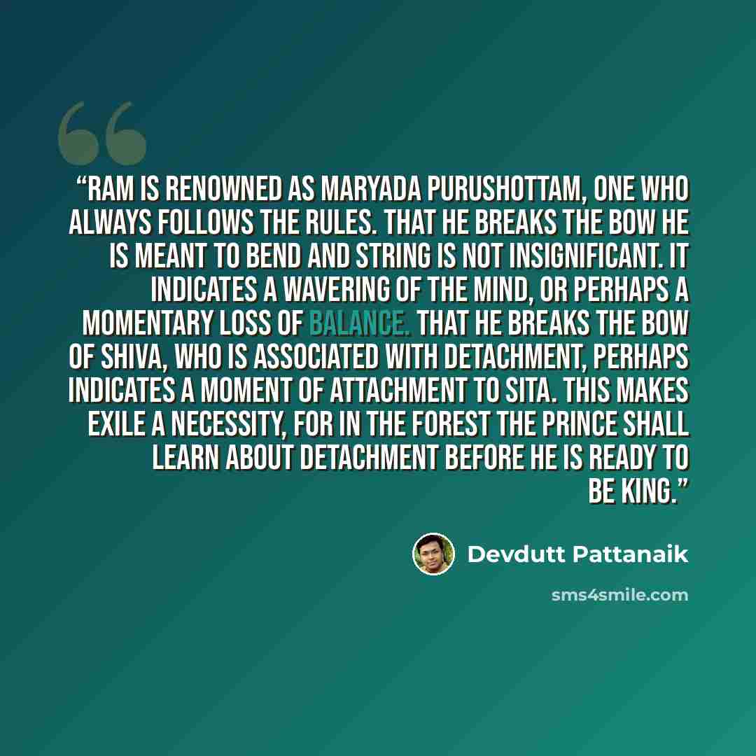“Ram is renowned as maryada purushottam, one who always follows the rules. That he breaks the bow he is meant to bend and string is not insignificant. It indicates a wavering of the mind, or perhaps a momentary loss of balance. That he breaks the bow of Shiva, who is associated with detachment…” quote by Devdutt Pattanaik