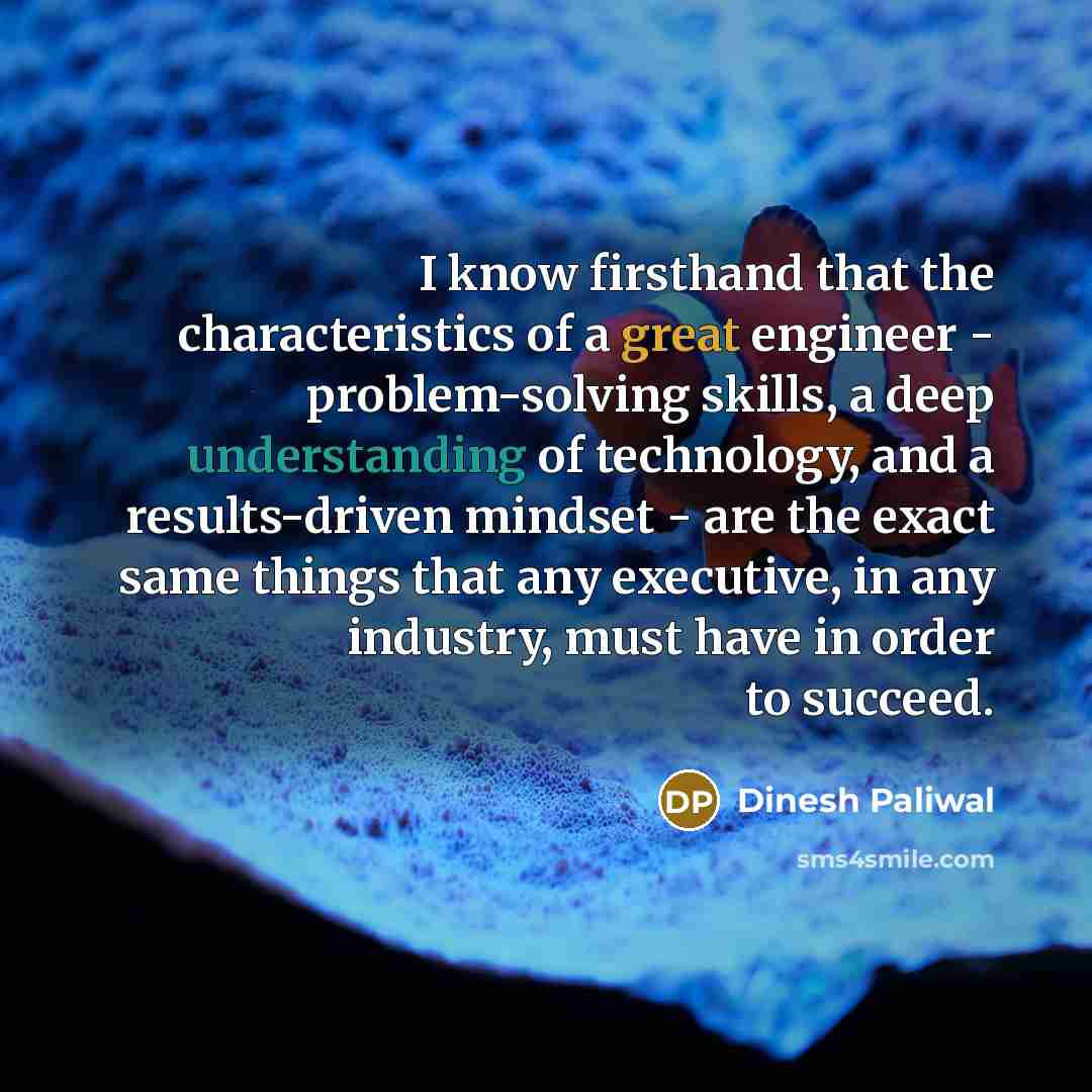 “I know firsthand that the characteristics of a great engineer - problem-solving skills, a deep understanding of technology, and a results-driven mindset - are the exact same things that any executive, in any industry, must have in order to succeed.” quote by Dinesh Paliwal