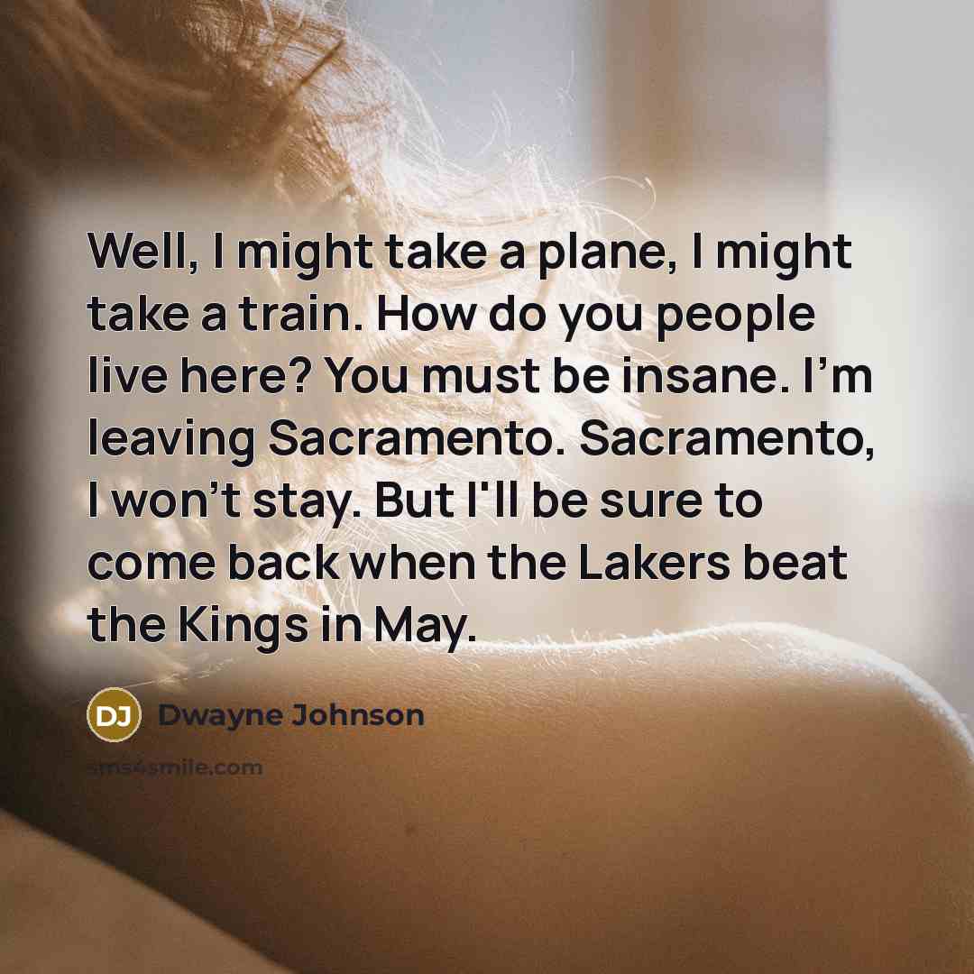 “Well, I might take a plane, I might take a train. How do you people live here? You must be insane. I'm leaving Sacramento. Sacramento, I won't stay. But I'll be sure to come back when the Lakers beat the Kings in May.” quote by Dwayne Johnson