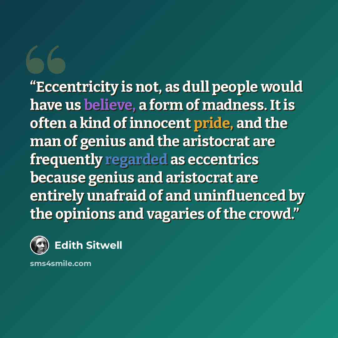 “Eccentricity is not, as dull people would have us believe, a form of madness. It is often a kind of innocent pride, and the man of genius and the aristocrat are frequently regarded as eccentrics because genius and aristocrat are entirely unafraid of and uninfluenced by the opinions and vagaries of…” quote by Edith Sitwell