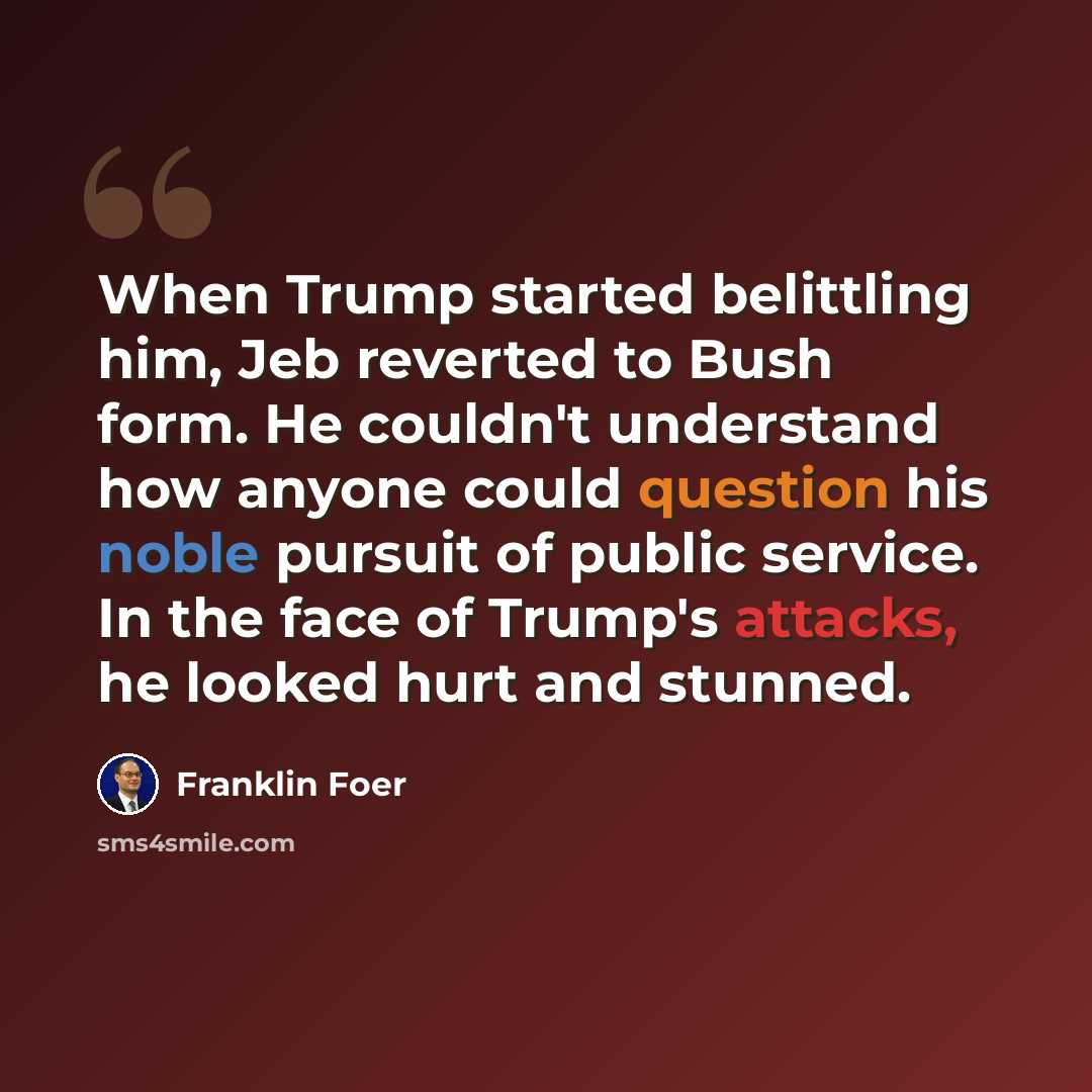 “When Trump started belittling him, Jeb reverted to Bush form. He couldn't understand how anyone could question his noble pursuit of public service. In the face of Trump's attacks, he looked hurt and stunned.” quote by Franklin Foer
