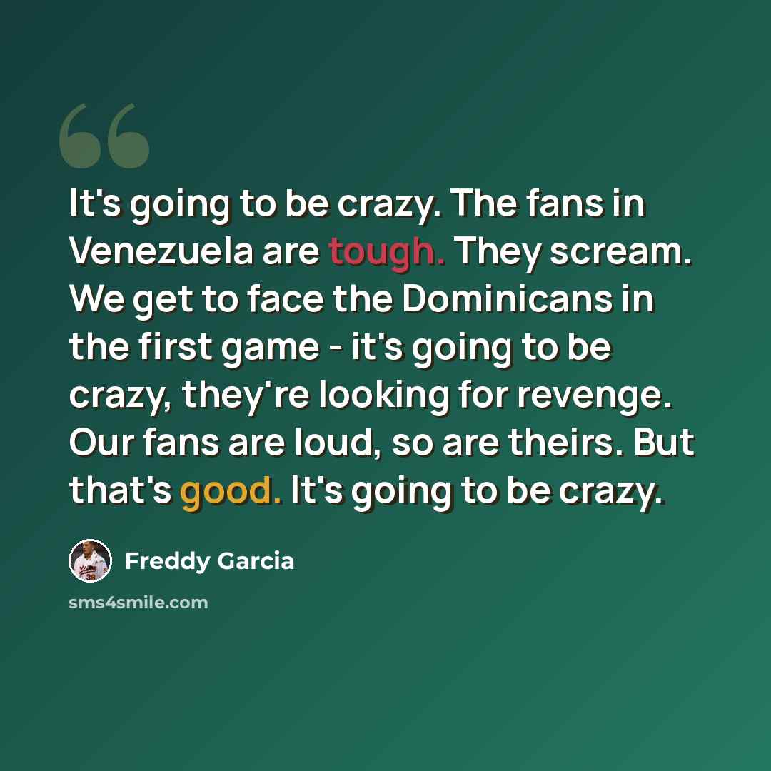 “It's going to be crazy. The fans in Venezuela are tough. They scream. We get to face the Dominicans in the first game - it's going to be crazy, they're looking for revenge. Our fans are loud, so are theirs. But that's good. It's going to be crazy.” quote by Freddy Garcia