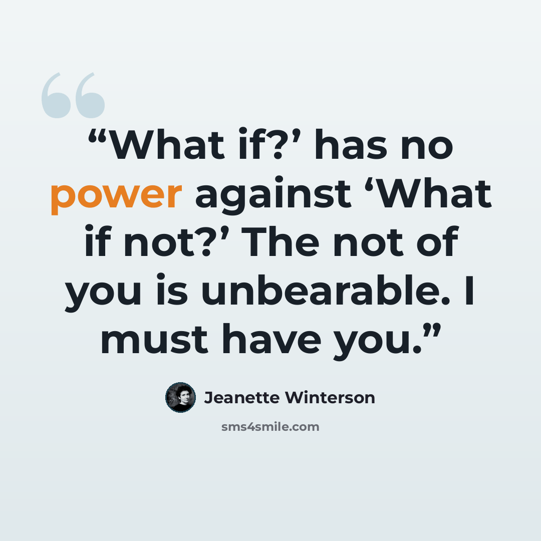 “What if?’ has no power against ‘What if not?’ The not of you is unbearable. I must have you.” quote by Jeanette Winterson