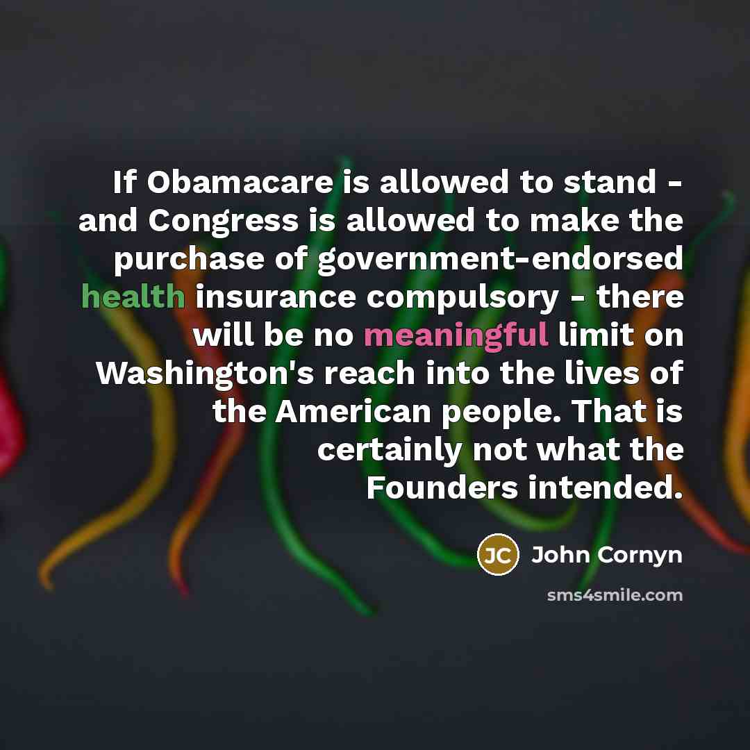 “If Obamacare is allowed to stand - and Congress is allowed to make the purchase of government-endorsed health insurance compulsory - there will be no meaningful limit on Washington's reach into the lives of the American people. That is certainly not what the Founders intended.” quote by John Cornyn