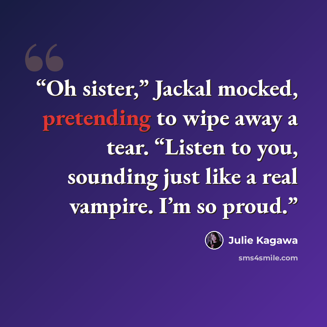 “Oh sister,” Jackal mocked, pretending to wipe away a tear. “Listen to you, sounding just like a real vampire. I’m so proud.” quote by Julie Kagawa