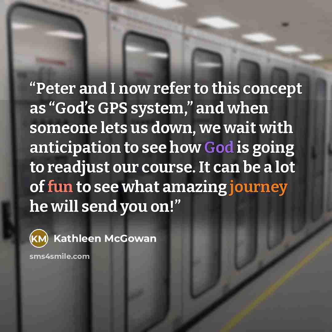 “Peter and I now refer to this concept as “God’s GPS system,” and when someone lets us down, we wait with anticipation to see how God is going to readjust our course. It can be a lot of fun to see what amazing journey he will send you on!” quote by Kathleen McGowan