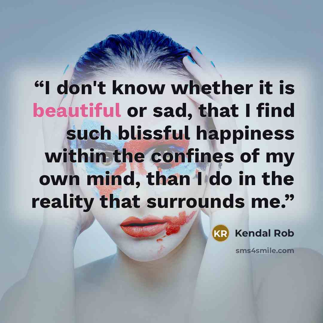 “I don't know whether it is beautiful or sad, that I find such blissful happiness within the confines of my own mind, than I do in the reality that surrounds me.” quote by Kendal Rob