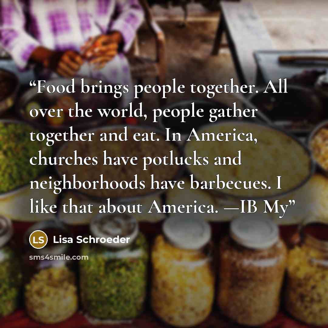 “Food brings people together. All over the world, people gather together and eat. In America, churches have potlucks and neighborhoods have barbecues. I like that about America. —IB My” quote by Lisa Schroeder