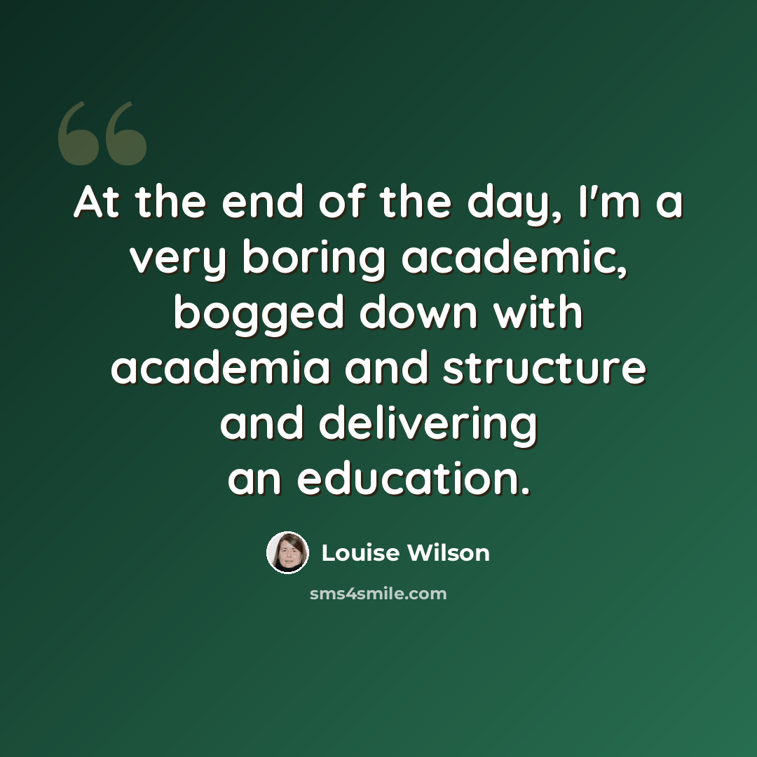 “At the end of the day, I'm a very boring academic, bogged down with academia and structure and delivering an education.” quote by Louise Wilson