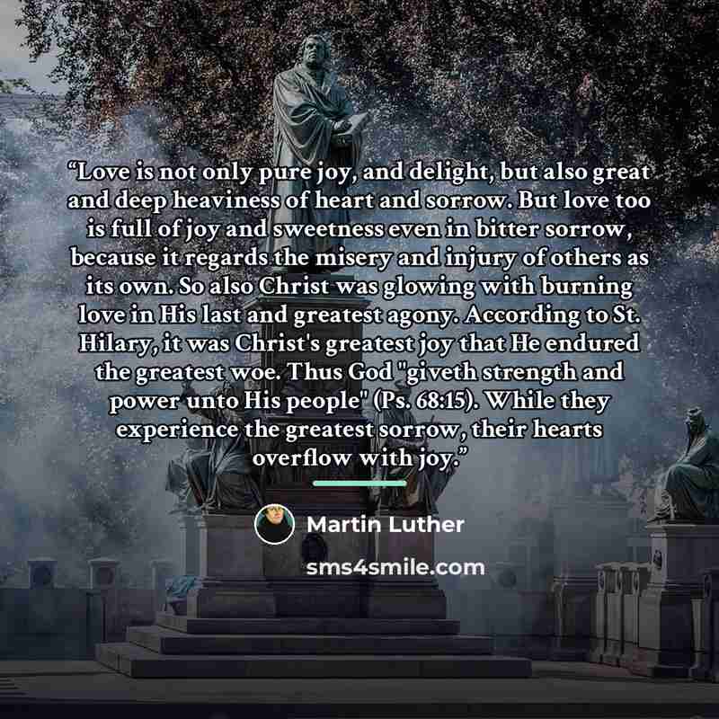 “Love is not only pure joy, and delight, but also great and deep heaviness of heart and sorrow. But love too is full of joy and sweetness even in bitter sorrow, because it regards the misery and injury of others as its own. So also Christ was glowing with burning love in His last and greatest…” quote by Martin Luther