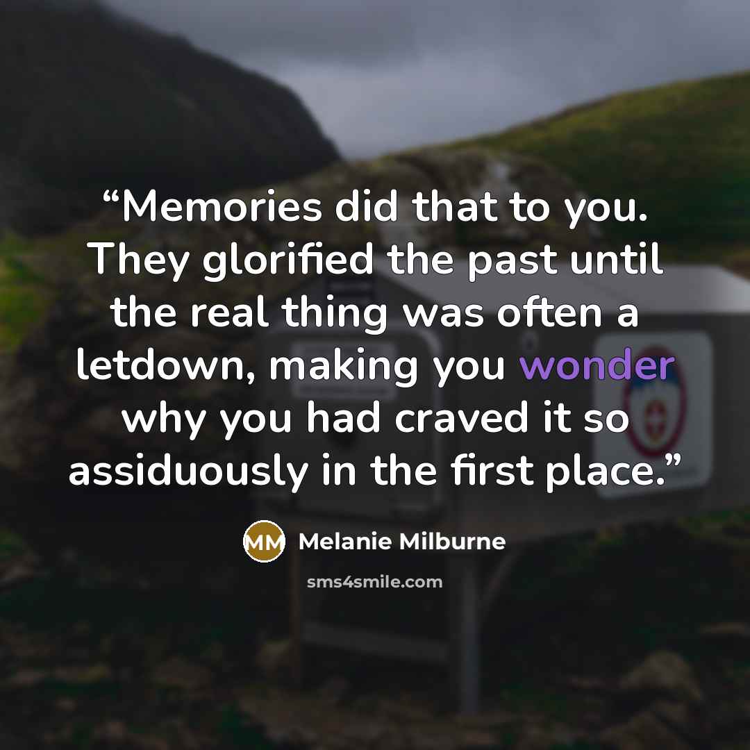 “Memories did that to you. They glorified the past until the real thing was often a letdown, making you wonder why you had craved it so assiduously in the first place.” quote by Melanie Milburne