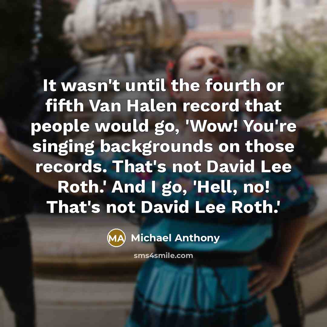 “It wasn't until the fourth or fifth Van Halen record that people would go, 'Wow! You're singing backgrounds on those records. That's not David Lee Roth.' And I go, 'Hell, no! That's not David Lee Roth.'” quote by Michael Anthony