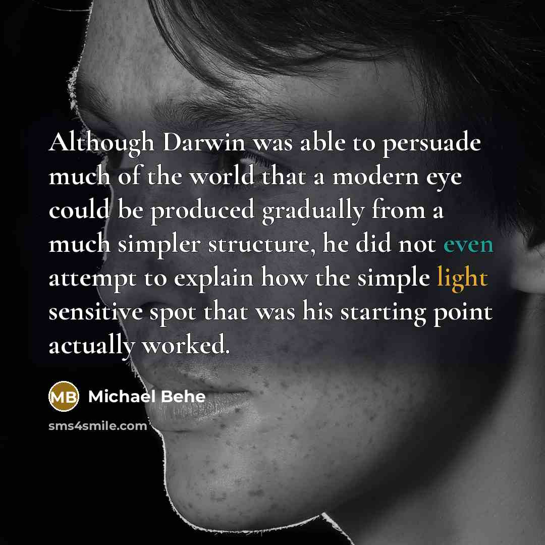 “Although Darwin was able to persuade much of the world that a modern eye could be produced gradually from a much simpler structure, he did not even attempt to explain how the simple light sensitive spot that was his starting point actually worked.” quote by Michael Behe