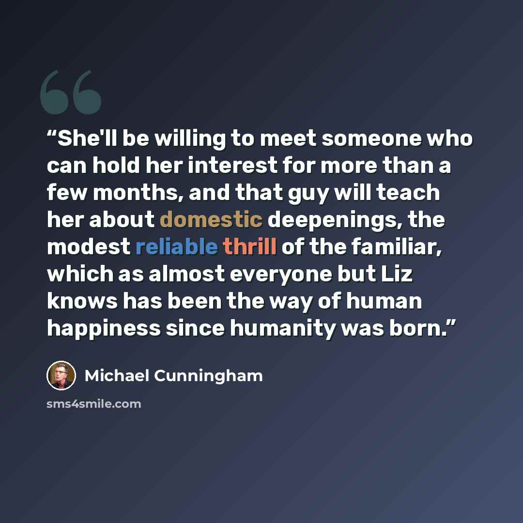 “She'll be willing to meet someone who can hold her interest for more than a few months, and that guy will teach her about domestic deepenings, the modest reliable thrill of the familiar, which as almost everyone but Liz knows has been the way of human happiness since humanity was born.” quote by Michael Cunningham