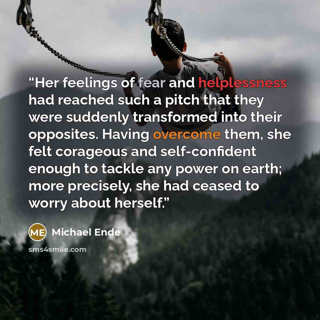 “Her feelings of fear and helplessness had reached such a pitch that they were suddenly transformed into their opposites. Having overcome them, she felt corageous and self-confident enough to tackle any power on earth; more precisely, she had ceased to worry about herself.” quote by Michael Ende