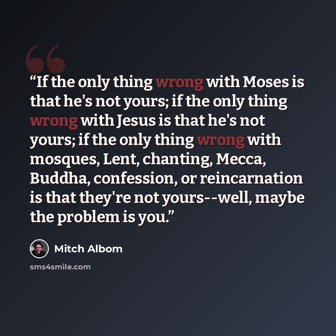 “If the only thing wrong with Moses is that he's not yours; if the only thing wrong with Jesus is that he's not yours; if the only thing wrong with mosques, Lent, chanting, Mecca, Buddha, confession, or reincarnation is that they're not yours--well, maybe the problem is you.” quote by Mitch Albom