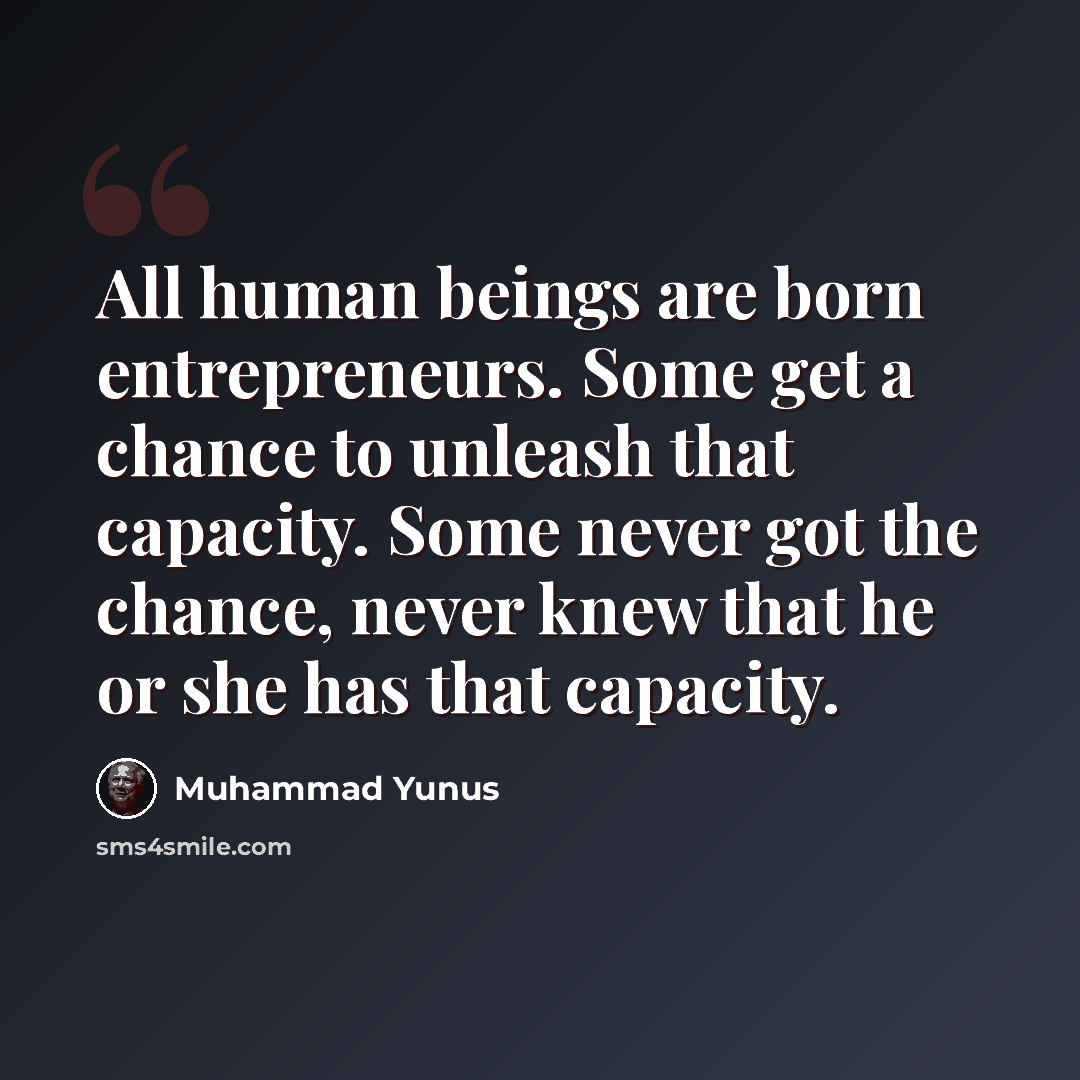 “All human beings are born entrepreneurs. Some get a chance to unleash that capacity. Some never got the chance, never knew that he or she has that capacity.” quote by Muhammad Yunus