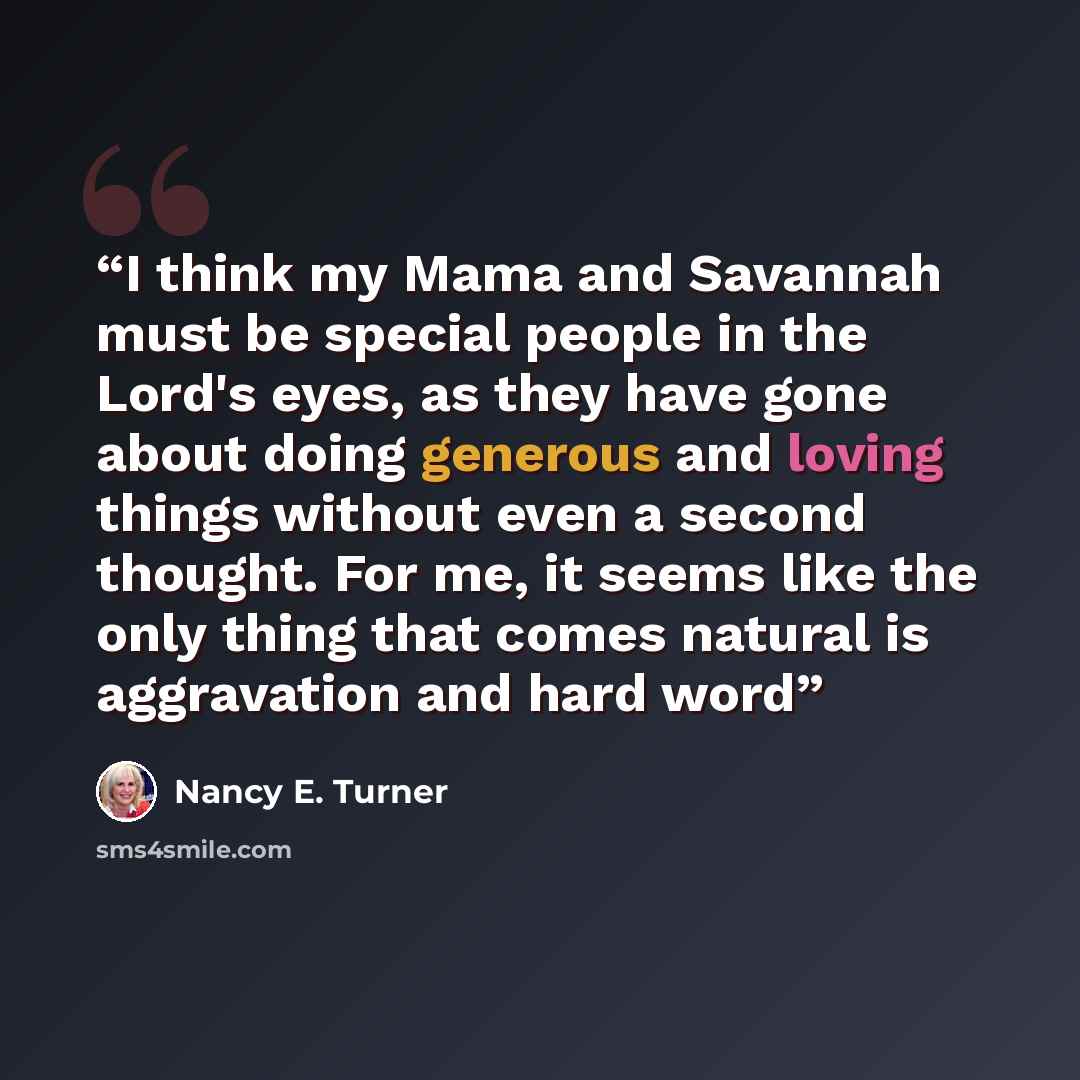 “I think my Mama and Savannah must be special people in the Lord's eyes, as they have gone about doing generous and loving things without even a second thought. For me, it seems like the only thing that comes natural is aggravation and hard word” quote by Nancy E. Turner