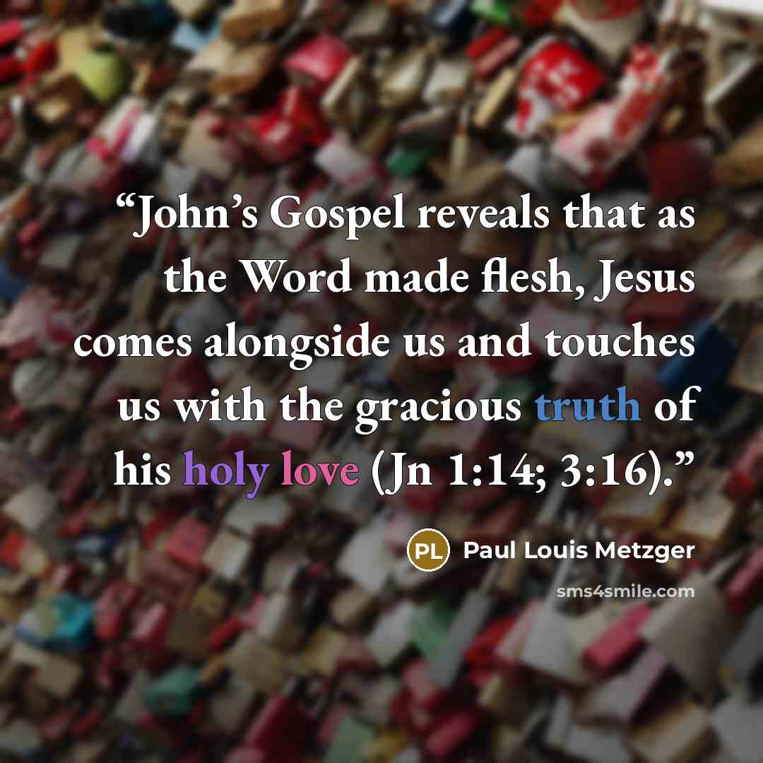 “John’s Gospel reveals that as the Word made flesh, Jesus comes alongside us and touches us with the gracious truth of his holy love (Jn 1:14; 3:16).” quote by Paul Louis Metzger