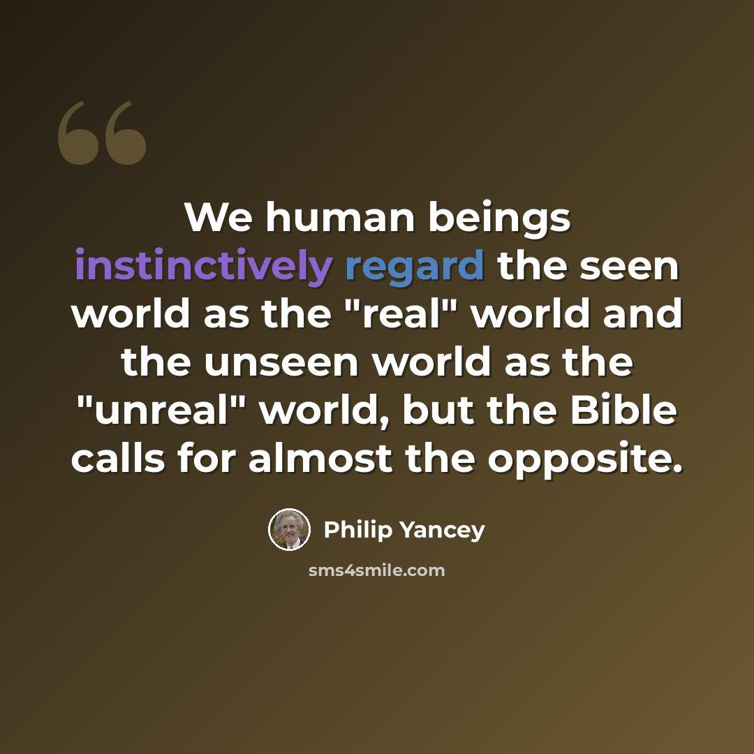 “We human beings instinctively regard the seen world as the "real" world and the unseen world as the "unreal" world, but the Bible calls for almost the opposite.” quote by Philip Yancey