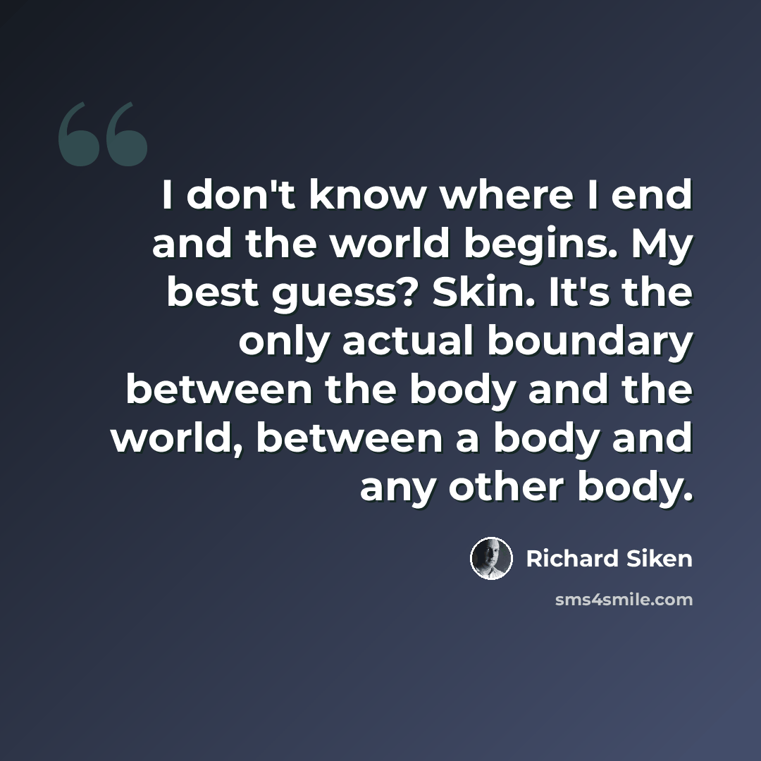 “I don't know where I end and the world begins. My best guess? Skin. It's the only actual boundary between the body and the world, between a body and any other body.” quote by Richard Siken