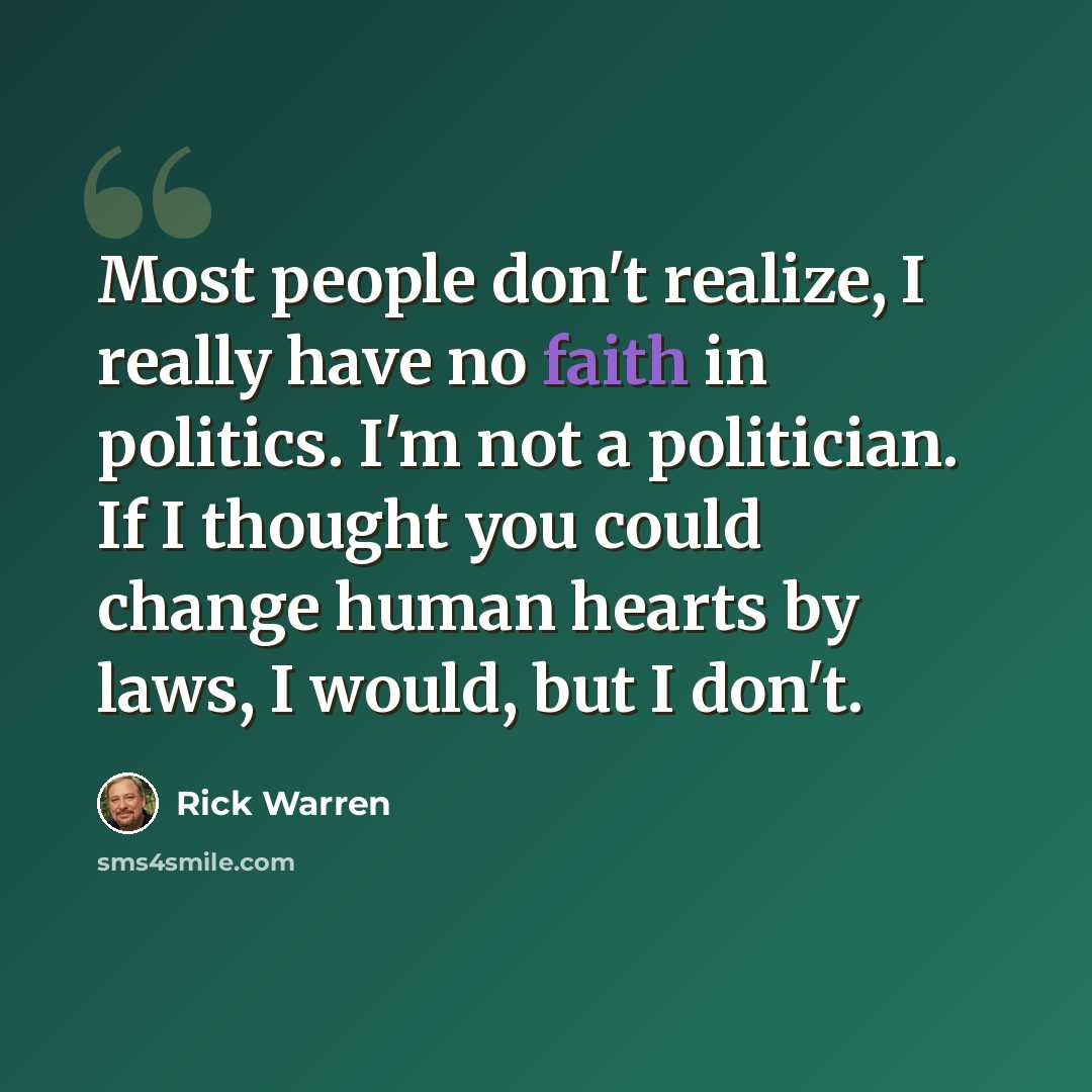 “Most people don't realize, I really have no faith in politics. I'm not a politician. If I thought you could change human hearts by laws, I would, but I don't.” quote by Rick Warren