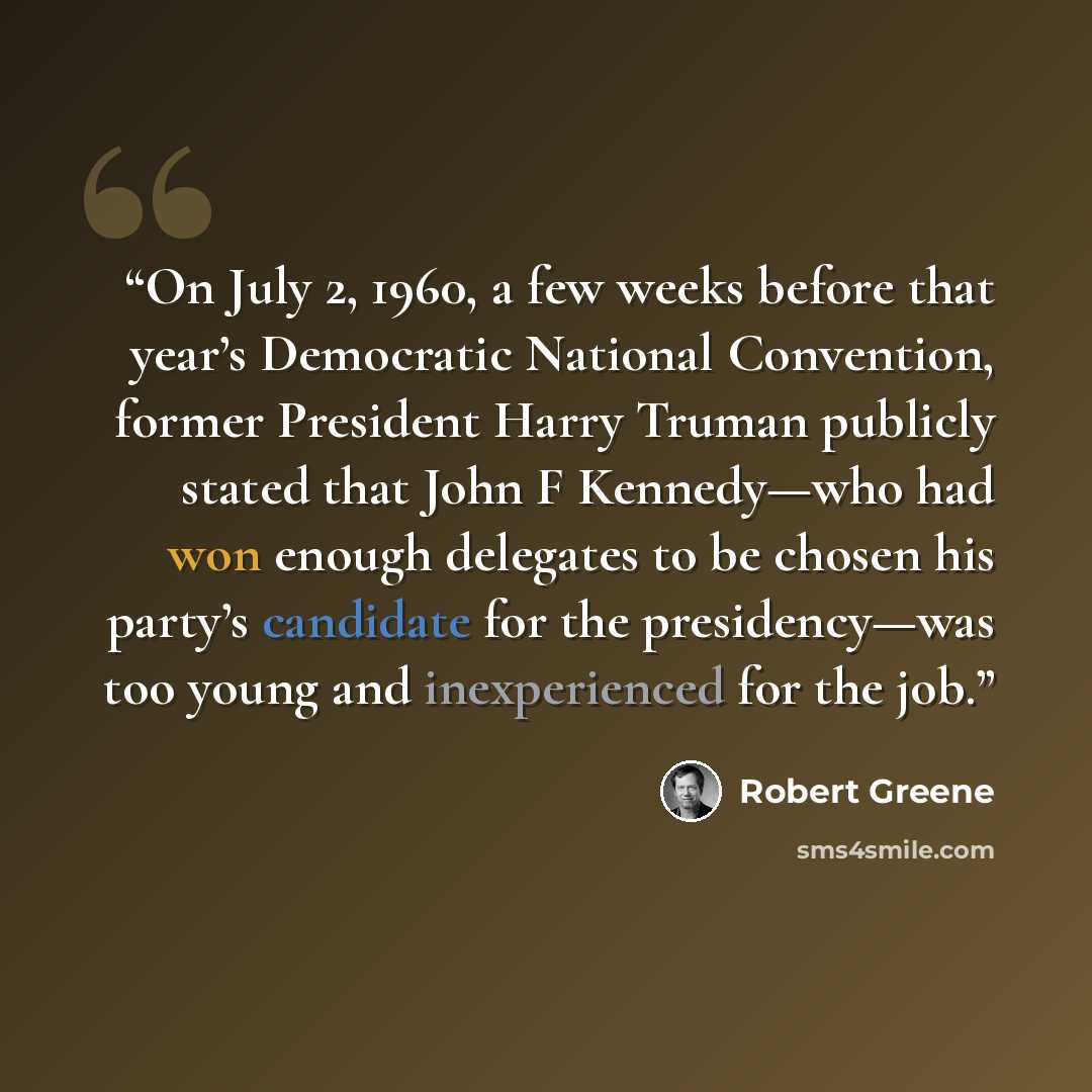 “On July 2, 1960, a few weeks before that year’s Democratic National Convention, former President Harry Truman publicly stated that John F Kennedy—who had won enough delegates to be chosen his party’s candidate for the presidency—was too young and inexperienced for the job.” quote by Robert Greene