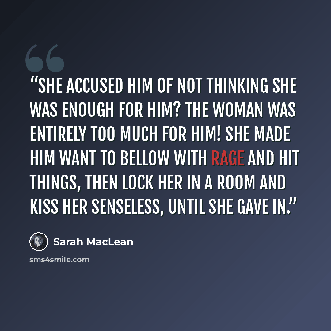 “She accused him of not thinking she was enough for him? The woman was entirely too much for him! She made him want to bellow with rage and hit things, then lock her in a room and kiss her senseless, until she gave in.” quote by Sarah MacLean