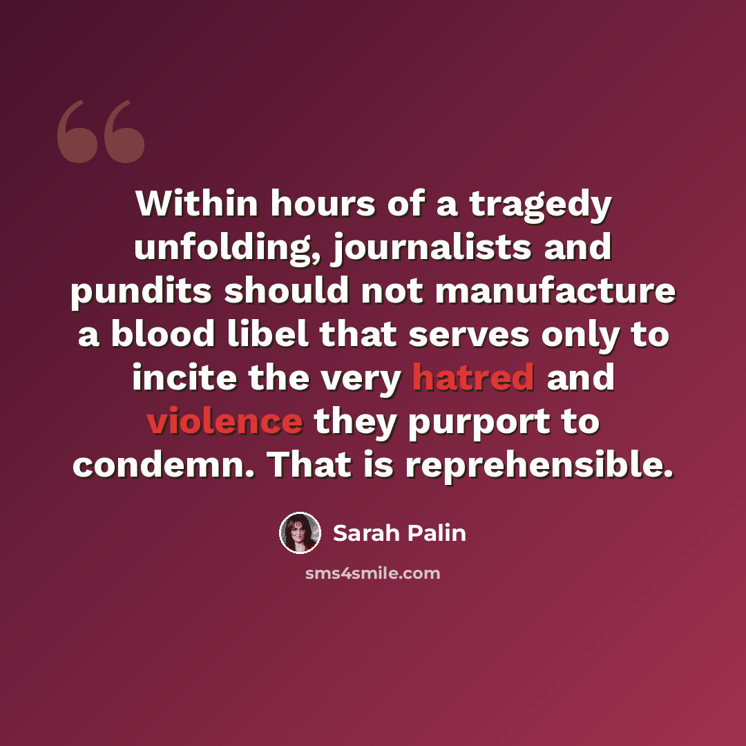 “Within hours of a tragedy unfolding, journalists and pundits should not manufacture a blood libel that serves only to incite the very hatred and violence they purport to condemn. That is reprehensible.” quote by Sarah Palin