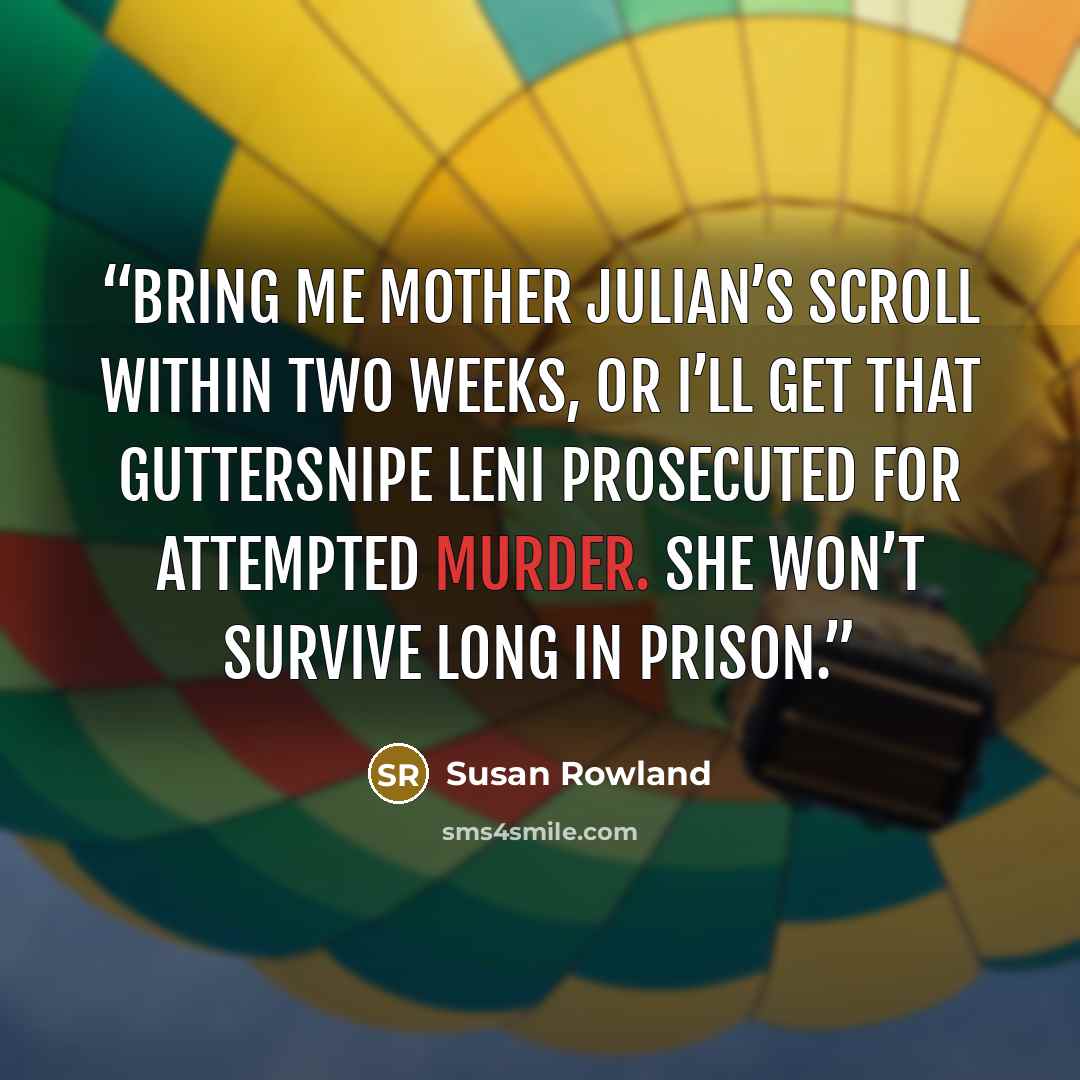 “Bring me Mother Julian’s Scroll within two weeks, or I’ll get that guttersnipe Leni prosecuted for attempted murder. She won’t survive long in prison.” quote by Susan Rowland