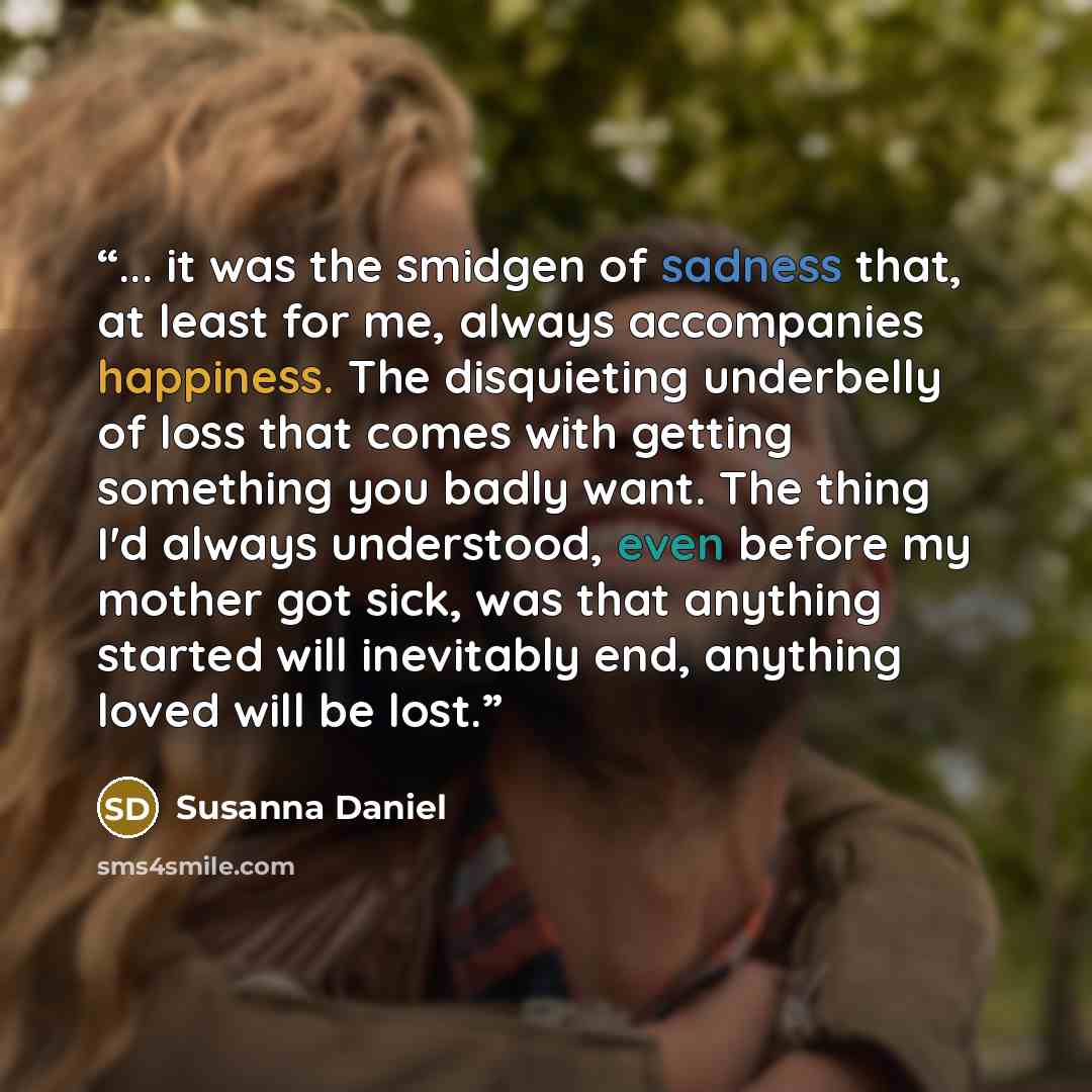 “... it was the smidgen of sadness that, at least for me, always accompanies happiness. The disquieting underbelly of loss that comes with getting something you badly want. The thing I'd always understood, even before my mother got sick, was that anything started will inevitably end, anything loved…” quote by Susanna Daniel