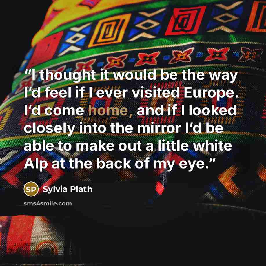“I thought it would be the way I’d feel if I ever visited Europe. I’d come home, and if I looked closely into the mirror I’d be able to make out a little white Alp at the back of my eye.” quote by Sylvia Plath