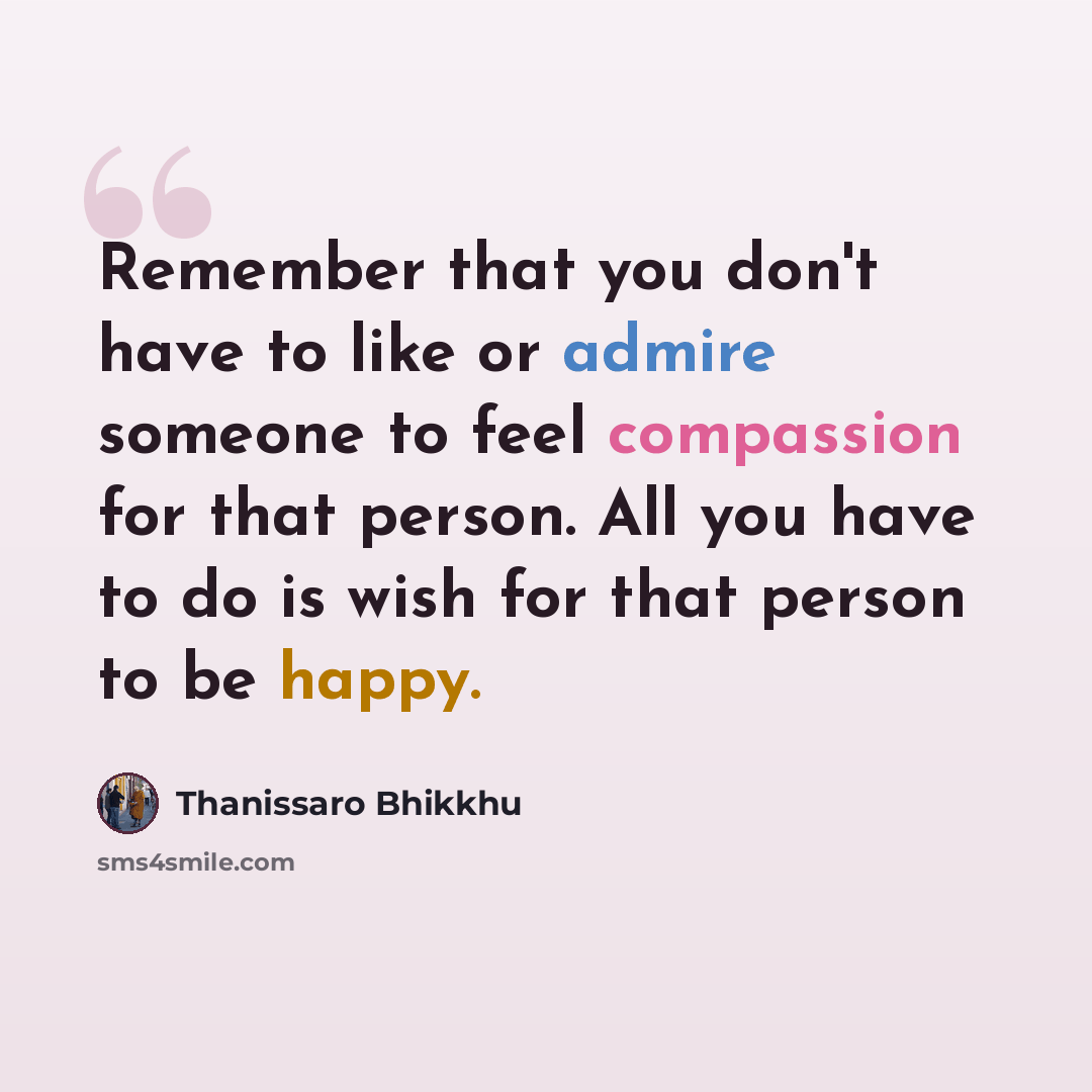 “Remember that you don't have to like or admire someone to feel compassion for that person. All you have to do is wish for that person to be happy.” quote by Thanissaro Bhikkhu