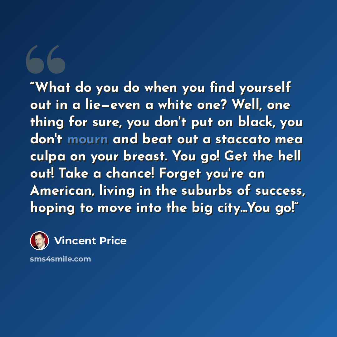 “What do you do when you find yourself out in a lie—even a white one? Well, one thing for sure, you don't put on black, you don't mourn and beat out a staccato mea culpa on your breast. You go! Get the hell out! Take a chance! Forget you're an American, living in the suburbs of success, hoping to…” quote by Vincent Price