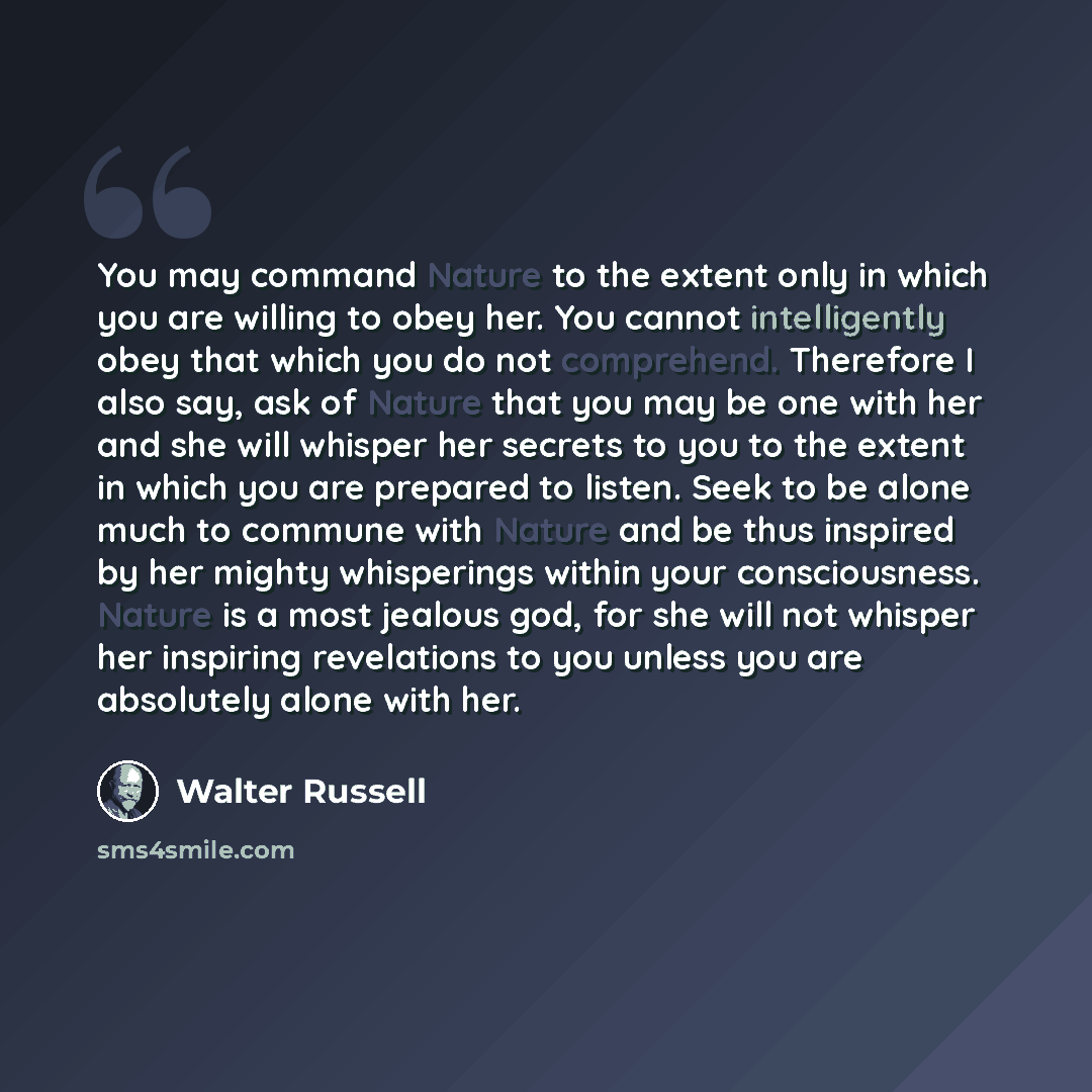 “You may command Nature to the extent only in which you are willing to obey her. You cannot intelligently obey that which you do not comprehend. Therefore I also say, ask of Nature that you may be one with her and she will whisper her secrets to you to the extent in which you are prepared to…” quote by Walter Russell