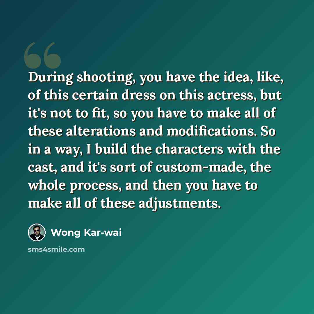 “During shooting, you have the idea, like, of this certain dress on this actress, but it's not to fit, so you have to make all of these alterations and modifications. So in a way, I build the characters with the cast, and it's sort of custom-made, the whole process, and then you have to make all of…” quote by Wong Kar-wai