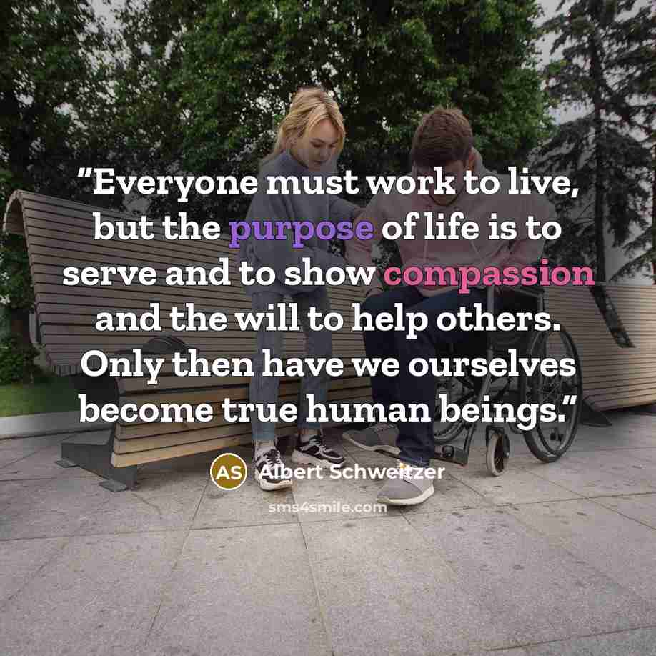 “Everyone must work to live, but the purpose of life is to serve and to show compassion and the will to help others. Only then have we ourselves become true human beings.” quote by Albert Schweitzer