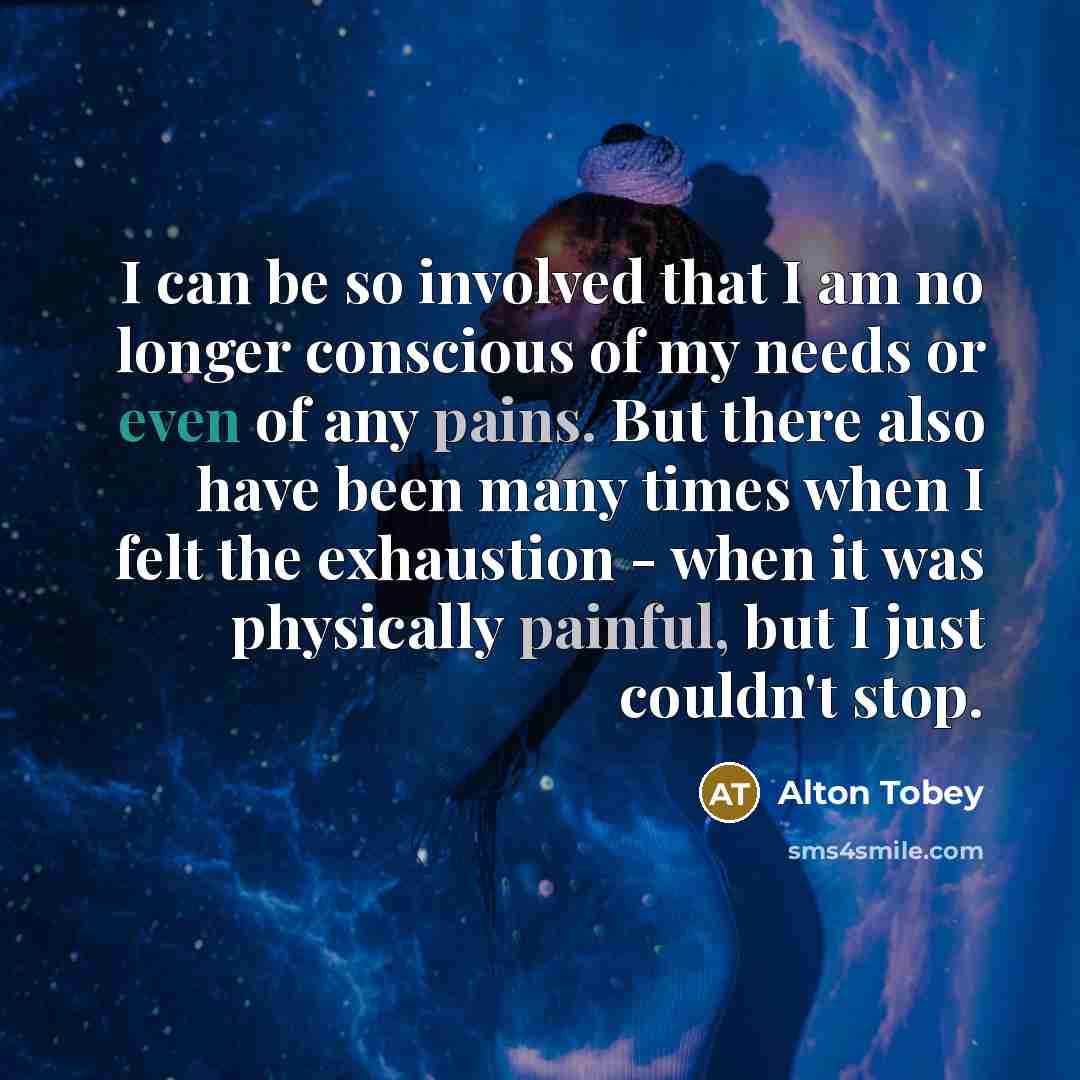 “I can be so involved that I am no longer conscious of my needs or even of any pains. But there also have been many times when I felt the exhaustion - when it was physically painful, but I just couldn't stop.” quote by Alton Tobey